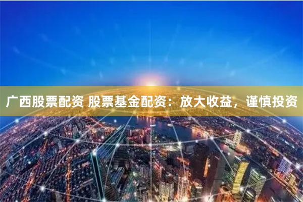 广西股票配资 股票基金配资：放大收益，谨慎投资