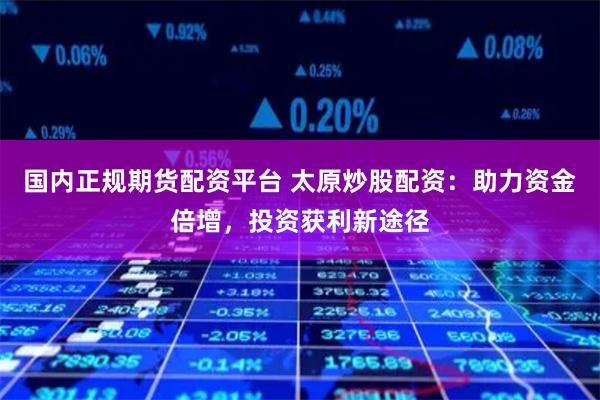 国内正规期货配资平台 太原炒股配资：助力资金倍增，投资获利新途径