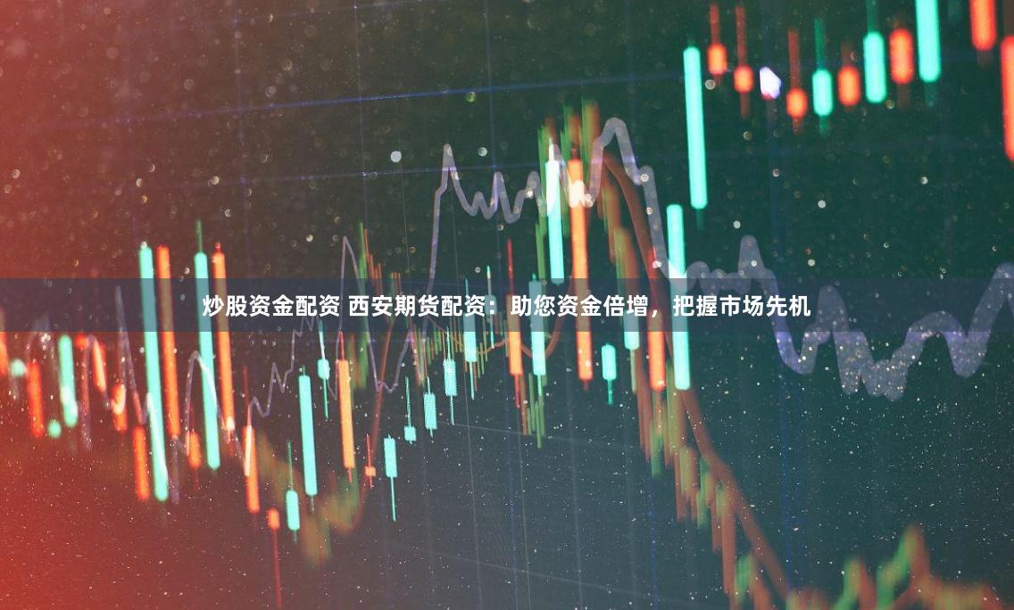 炒股资金配资 西安期货配资：助您资金倍增，把握市场先机
