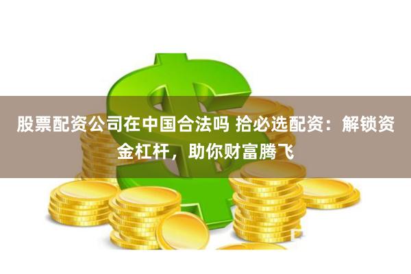 股票配资公司在中国合法吗 拾必选配资：解锁资金杠杆，助你财富腾飞