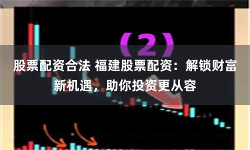 股票配资合法 福建股票配资：解锁财富新机遇，助你投资更从容