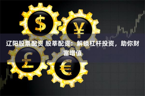 辽阳股票配资 股莘配资：解锁杠杆投资，助你财富增值