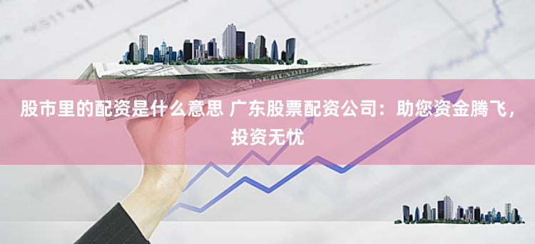 股市里的配资是什么意思 广东股票配资公司：助您资金腾飞，投资无忧