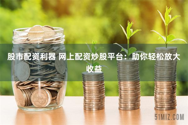股市配资利器 网上配资炒股平台：助你轻松放大收益