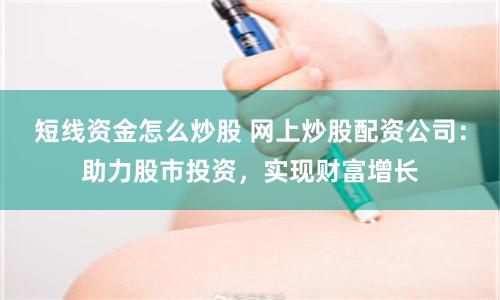 短线资金怎么炒股 网上炒股配资公司:助力股市投资,实现财富增长