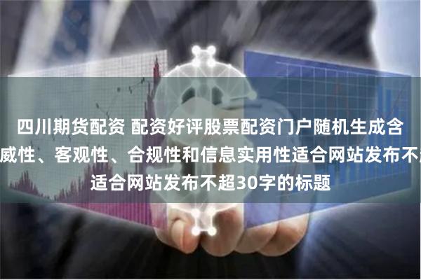 四川期货配资 配资好评股票配资门户随机生成含有中立性、权威性、客观性、合规性和信息实用性适合网站发布不超30字的标题